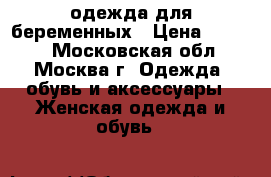 одежда для беременных › Цена ­ 6 500 - Московская обл., Москва г. Одежда, обувь и аксессуары » Женская одежда и обувь   